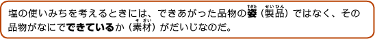 塩の使いみちを考えるときには、できあがった品物の姿（製品）ではなく、その品物がなにでできているか（素材）がだいじなのだ。