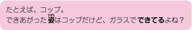 たとえば、コップ。できあがった姿はコップだけど、ガラスでできているよね？