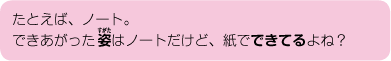 たとえば、ノート。できあがった姿はノートだけど、紙でできているよね？