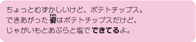 ちょっとむずかしいけど、ポテトチップス。できあがった姿はポテトチップスだけど、じゃがいもとあぶらと塩でできてるよ。