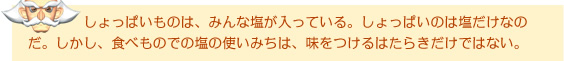 しょっぱいものは、みんな塩が入っている。しょっぱいのは塩だけなのだ。しかし、食べものでの塩の使いみちは、味をつけるはたらきだけではない。