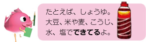 たとえば、しょうゆ。大豆、米や麦、こうじ、水、塩でできてるよ。