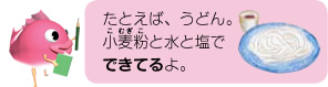 たとえば、うどん。小麦粉と水と塩でできてるよ。