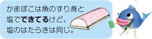 かまぼこは魚のすり身と塩でできてるけど、塩のはたらきは同じ。