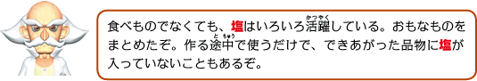 食べ物でなくても、塩はいろいろ活躍している。おもなものをまとめたぞ。作る途中で使うだけで、できあがった品物に塩が入っていないこともあるぞ。