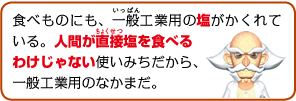 食べものにも、一般工業用の塩がかくれている。人間が直接塩を食べるわけじゃない使いみちだから、一般工業用のなかまだ。