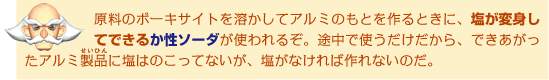 原料のボーキサイトを溶かしてアルミのもとを作るときに、塩が変身してできるか性ソーダが使われるぞ。途中で使うだけだから、できあがったアルミ製品に塩はのこってないが、塩がなければ作れないのだ。