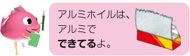 アルミホイルは、アルミでできてるよ。