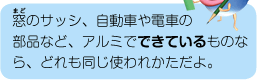 窓のサッシ、自動車や電車の部品など、アルミでできているものなら、どれも同じ使われかただよ。