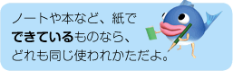 ノートや本など、紙でできているものなら、どれも同じ使われかただよ。
