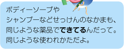 ボディーソープやシャンプーなどせっけんのなかまも、同じような薬品でできてるんだって。同じような使われかただよ。