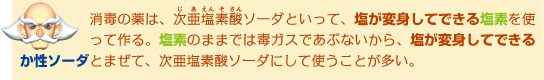消毒の薬は、次亜塩素酸ソーダといって、塩が変身してできる塩素を使って作る。塩素のままでは毒ガスであぶないから、塩が変身してできるか性ソーダとまぜて、次亜塩素酸ソーダにして使うことが多い。