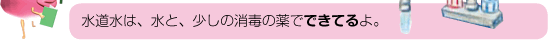 水道水は、水と、少しの消毒の薬でできてるよ。