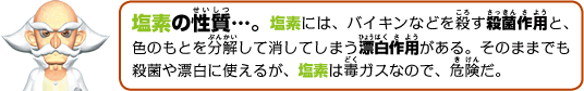 塩素の性質…。塩素には、バイキンなどを殺す殺菌作用と、色のもとを分解して消してしまう漂白作用がある。そのままでも殺菌や漂白に使えるが、塩素は毒ガスなので、危険だ。