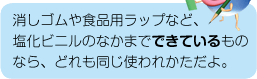 消しゴムや食品用ラップなど、塩化ビニルのなかまでできているものなら、どれも同じ使われかただよ。