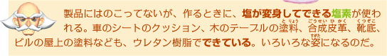製品にはのこってないが、作るときに、塩が変身してできる塩素が使われる。車のシートのクッション、木のテーブルの塗料、合成皮革、靴底、ビルの屋上の塗料なども、ウレタン樹脂でできている。いろいろな姿になるのだ。