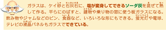 ガラスは、ケイ砂と石灰石に、塩が変身してできるソーダ灰を混ぜて熱して作る。平らにのばすと、建物や乗り物の窓に使う板ガラスになる。飲み物やジャムなどのビン、食器 など、いろいろな形にもできる。蛍光灯や電球、テレビの液晶パネルもガラスでできている。