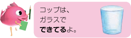 コップは、ガラスでできてるよ。
