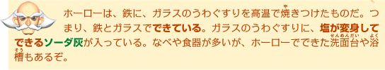 ホーローは、鉄に、ガラスのうわぐすりを高温で焼きつけたものだ。つまり、鉄とガラスでできている。ガラスのうわぐすりに、塩が変身してできるソーダ灰が入っている。なべや食器が多いが、ホーローでできた洗面台や浴槽もあるぞ。