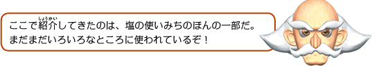 ここで紹介してきたのは、塩の使いみちのほんの一部だ。まだまだいろいろなところに使われているぞ！