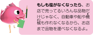 もしも塩がなくなったら、お店で売ってるいろんな品物だけじゃなく、自動車や船や機械も作れなくなるから、お店まで品物を運べなくなるよ。