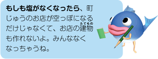 もしも塩がなくなったら、町じゅうのお店が空っぽになるだけじゃなくて、お店の建物も作れないよ。みんななくなっちゃうね。
