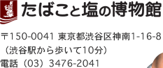 たばこと塩の博物館　〒150-0041 東京都渋谷区神南1-16-8（渋谷駅から歩いて10分）　電話（03）3476-2041