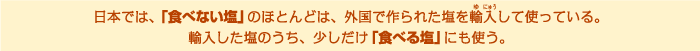 日本では、「食べない塩」のほとんどは、外国で作られた塩を輸入して使っている。輸入した塩のうち、少しだけ「食べる塩」にも使う。