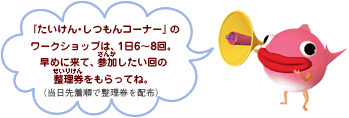 「たいけん・しつもんコーナー」のワークショップは、1日6〜8回。早めに来て、参加したい回の整理券をもらってね。(当日先着順で整理券を配布)