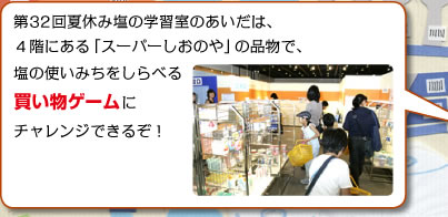 第32回夏休み塩の学習室のあいだは、4階にある「スーパーしおのや」の品物で、塩の使いみちをしらべる買い物ゲームにチャレンジできるぞ！