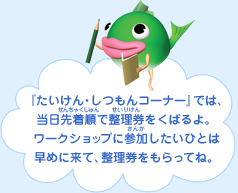『たいけん・しつもんコーナー』では、当日先着順で整理券をくばるよ。ワークショップに参加したいひとは早めに来て、整理券をもらってね。