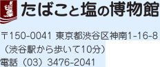たばこと塩の博物館　〒150-0041 東京都渋谷区神南1-16-8 （渋谷駅から歩いて10分）　電話 (03)3476-2041