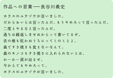 作品への言葉――長谷川義史 カラスのユウゾウが言いました。だからおいらは言ったんだ。もうやめろって言ったんだ。二度とやるなと言ったんだ。過ちは繰返しませぬからって書いてるぜ。舌の根も乾かぬうちにってこのことよ。森ですき焼きも食えないなんて。森のキノコもすき焼きに入れられないとは、かーかー涙が出るぜ。今からでもやめろって。カラスのユウゾウが言いました。