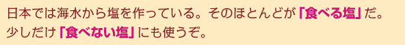 日本では海水から塩を作っている。そのほとんどが「食べる塩」だ。少しだけ「食べない塩」にも使うぞ。