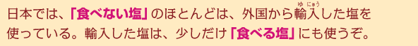 日本では「食べない塩」のほとんどは、外国から輸入した塩を使っている。輸入した塩は、少しだけ「食べる塩」にも使うぞ。