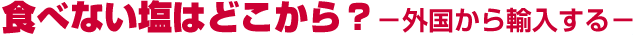 食べない塩はどこから? ー外国から輸入するー