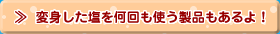 変身した塩を何回も使う製品もあるよ！