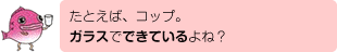 たとえば、コップ。ガラスでできているよね？
