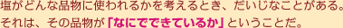 塩がどんな品物に使われるかを考えるとき、だいじなことがある。それは、その品物が「なにでできているか」ということだ。
