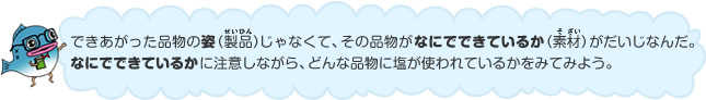 できあがった品物の姿（製品）じゃなくて、その品物がなにでできているか（素材）がだいじなんだ。なにでできているかに注目しながら、どんな品物に塩が使われているかをみてみよう。