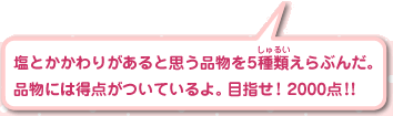 塩とかかわりがあると思う品物を5種類えらぶんだ。品物には得点がついているよ。目指せ！ 2000点！！