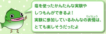 塩を使ったかんたんな実験やしつもんができるよ！実験に参加しているみんなの表情は、とても楽しそうだったよ
