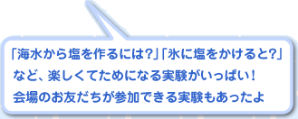 「海水から塩を作るには？」「氷に塩をかけると？」  など、楽しくてためになる実験がいっぱい！  会場のお友だちが参加できる実験もあったよ