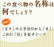 この食べ物の名称は何でしょう? HINT 「まり」の上半分だから「ま」。これに「目」を足すと…?