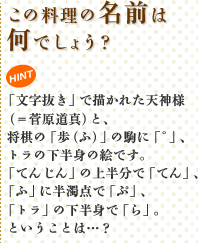 この料理の名前は何でしょう? HINT 「文字抜き」で描かれた天神様(=菅原道真)と、将棋の「歩(ふ)」の駒に「゜」、トラの下半身の絵です。「てんじん」の上半分で「てん」、「ふ」に半濁点で「ぷ」、「トラ」の下半身で「ら」。ということは…?