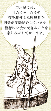 展示室では、「たくみ」たちの技を駆使した喫煙具を拙者が多数紹介しています。皆様にお会いできることを楽しみにしております。