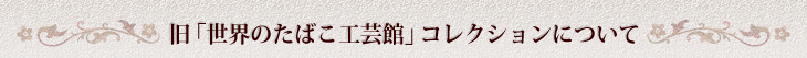 旧「世界のたばこ工芸館」コレクションについて