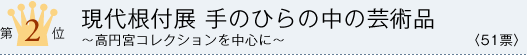 第2位 現代根付展 手のひらの中の芸術品 〜高円宮コレクションを中心に〜 <51票>