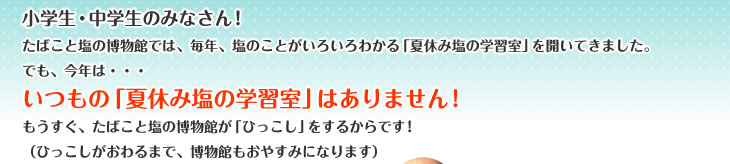 小学生・中学生のみなさん!
たばこと塩の博物館では、毎年、塩のことがいろいろわかる「夏休み塩の学習室」を開いてきました。
でも、今年は・・・
いつもの「夏休み塩の学習室」はありません!
もうすぐ、たばこと塩の博物館が「ひっこし」をするからです!
(ひっこしがおわるまで、博物館もおやすみになります)