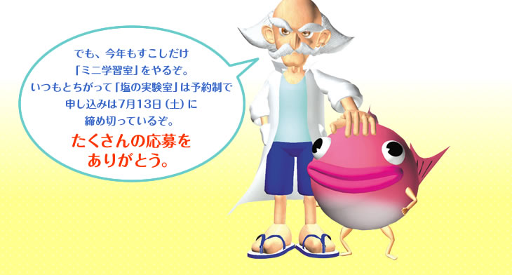 でも、今年もすこしだけ「ミニ学習室」をやるぞ。
いつもとちがって「塩の実験室」は予約制で申し込みは7月13日(土)に締め切っているぞ。
たくさんの応募をありがとう。